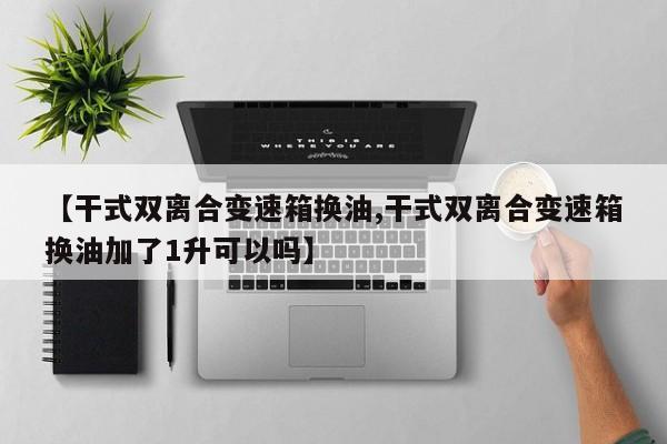 【干式双离合变速箱换油,干式双离合变速箱换油加了1升可以吗】