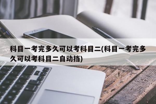 科目一考完多久可以考科目二/科目一考完多久可以考科目二自动挡