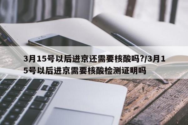 3月15号以后进京还需要核酸吗?/3月15号以后进京需要核酸检测证明吗