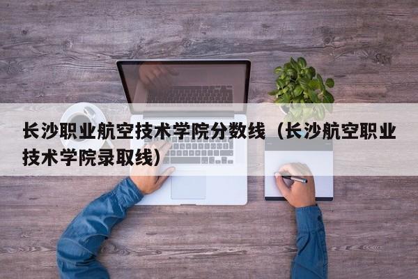 长沙职业航空技术学院分数线（长沙航空职业技术学院录取线）-第1张图片-秀米网（xiumi360.com）