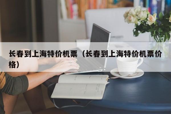 长春到上海特价机票（长春到上海特价机票价格）-第1张图片-秀米网（xiumi360.com）