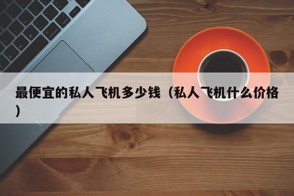 最便宜的私人飞机多少钱（私人飞机什么价格）-第1张图片-秀米网（xiumi360.com）