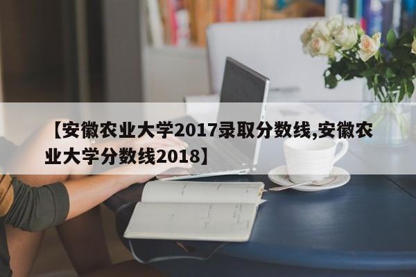 【安徽农业大学2017录取分数线,安徽农业大学分数线2018】