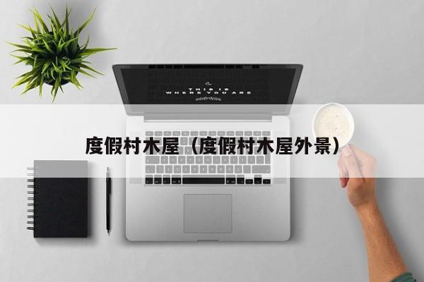 度假村木屋（度假村木屋外景）-第1张图片-秀米网（xiumi360.com）
