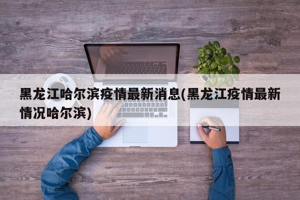 黑龙江哈尔滨疫情最新消息/黑龙江疫情最新情况哈尔滨