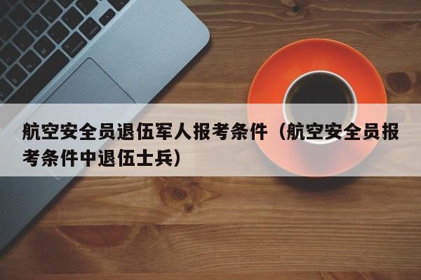 航空安全员退伍军人报考条件（航空安全员报考条件中退伍士兵）-第1张图片-秀米网（xiumi360.com）