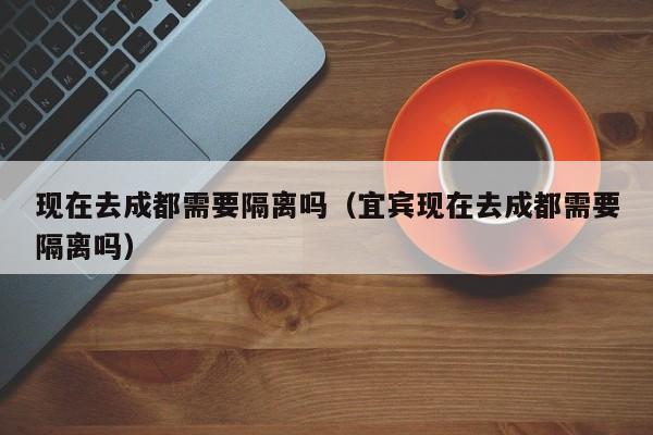 现在去成都需要隔离吗（宜宾现在去成都需要隔离吗）-第1张图片-秀米网（xiumi360.com）
