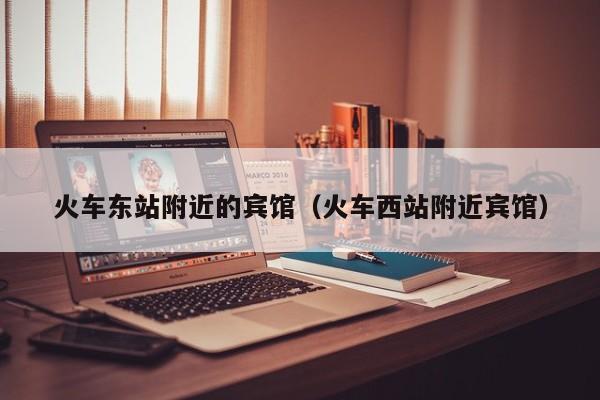 火车东站附近的宾馆（火车西站附近宾馆）-第1张图片-秀米网（xiumi360.com）