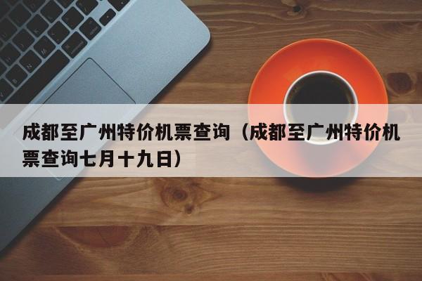 成都至广州特价机票查询（成都至广州特价机票查询七月十九日）-第1张图片-秀米网（xiumi360.com）