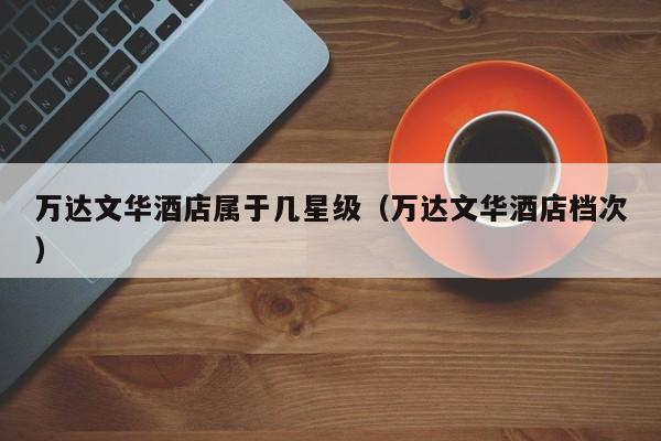 万达文华酒店属于几星级（万达文华酒店档次）-第1张图片-秀米网（xiumi360.com）
