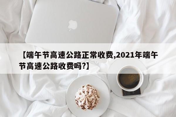 端午节高速公路正常收费/2021年端午节高速公路收费吗