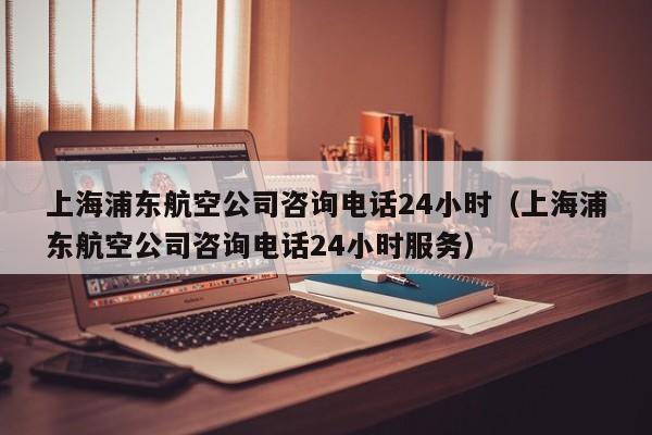上海浦东航空公司咨询电话24小时（上海浦东航空公司咨询电话24小时服务）-第1张图片-秀米网（xiumi360.com）