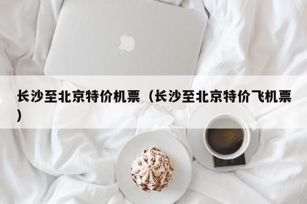长沙至北京特价机票（长沙至北京特价飞机票）-第1张图片-秀米网（xiumi360.com）