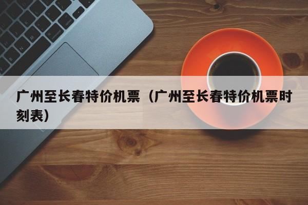 广州至长春特价机票（广州至长春特价机票时刻表）-第1张图片-秀米网（xiumi360.com）