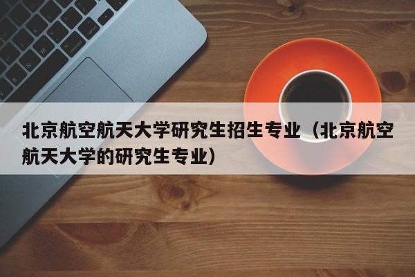 北京航空航天大学研究生招生专业（北京航空航天大学的研究生专业）-第1张图片-秀米网（xiumi360.com）