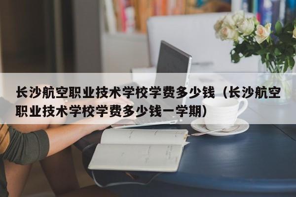 长沙航空职业技术学校学费多少钱（长沙航空职业技术学校学费多少钱一学期）-第1张图片-秀米网（xiumi360.com）