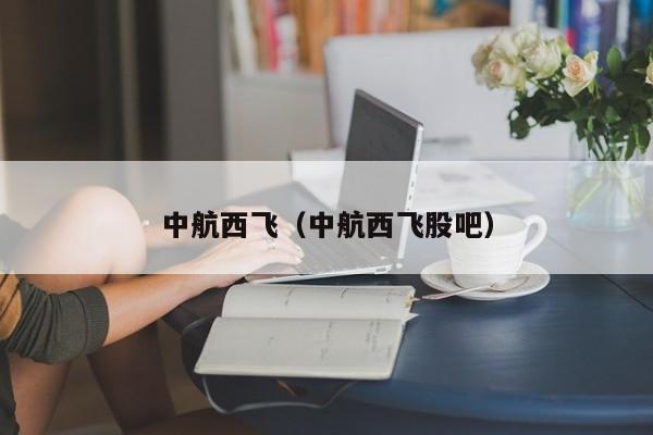 中航西飞（中航西飞股吧）-第1张图片-秀米网（xiumi360.com）