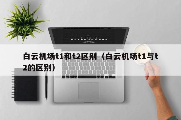 白云机场t1和t2区别（白云机场t1与t2的区别）-第1张图片-秀米网（xiumi360.com）