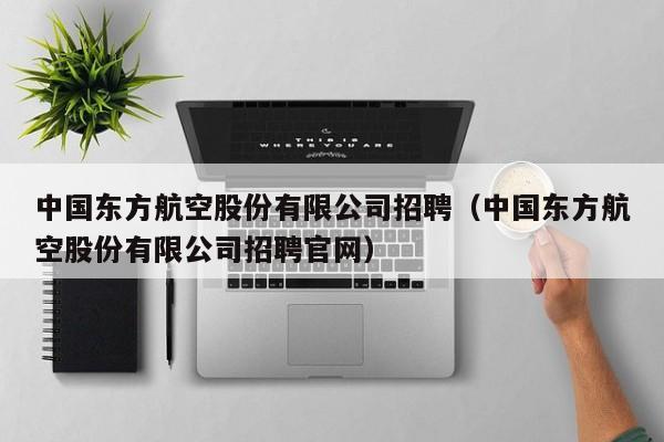 中国东方航空股份有限公司招聘（中国东方航空股份有限公司招聘官网）-第1张图片-秀米网（xiumi360.com）