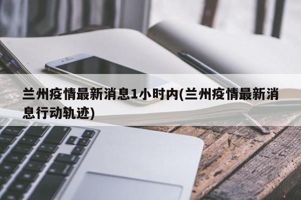 【兰州疫情最新消息1小时内/兰州疫情最新消息行动轨迹】