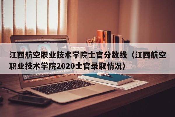 江西航空职业技术学院士官分数线（江西航空职业技术学院2020士官录取情况）-第1张图片-秀米网（xiumi360.com）