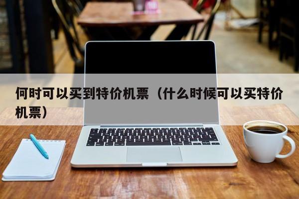 何时可以买到特价机票（什么时候可以买特价机票）-第1张图片-秀米网（xiumi360.com）
