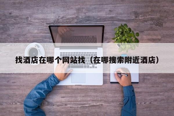 找酒店在哪个网站找（在哪搜索附近酒店）-第1张图片-秀米网（xiumi360.com）