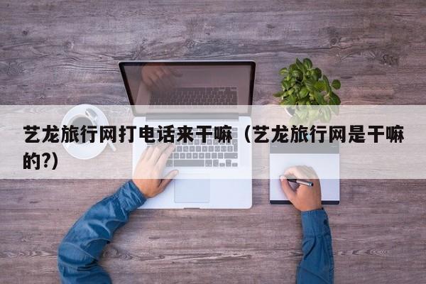 艺龙旅行网打电话来干嘛（艺龙旅行网是干嘛的?）-第1张图片-秀米网（xiumi360.com）