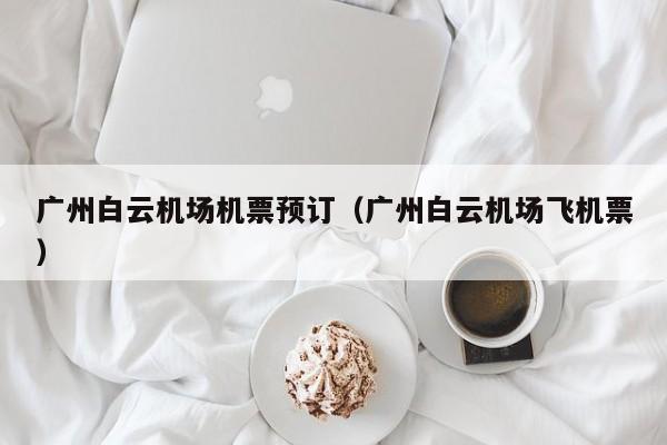 广州白云机场机票预订（广州白云机场飞机票）-第1张图片-秀米网（xiumi360.com）