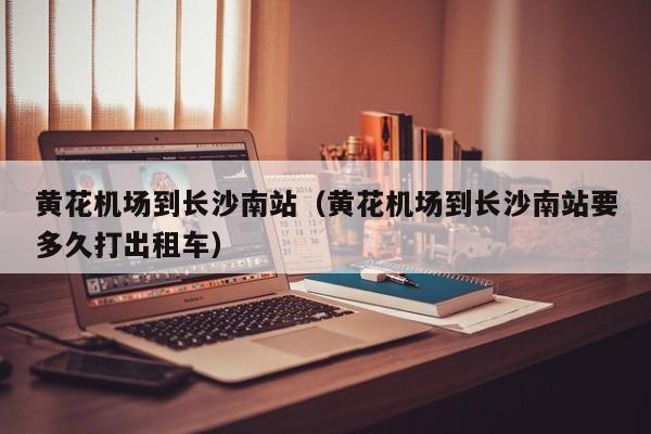 黄花机场到长沙南站（黄花机场到长沙南站要多久打出租车）-第1张图片-秀米网（xiumi360.com）
