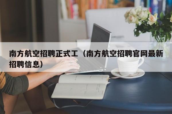 南方航空招聘正式工（南方航空招聘官网最新招聘信息）-第1张图片-秀米网（xiumi360.com）