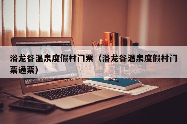 浴龙谷温泉度假村门票（浴龙谷温泉度假村门票通票）-第1张图片-秀米网（xiumi360.com）