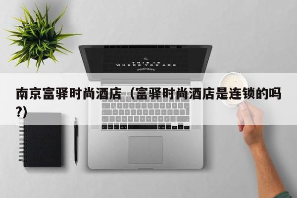南京富驿时尚酒店（富驿时尚酒店是连锁的吗?）-第1张图片-秀米网（xiumi360.com）