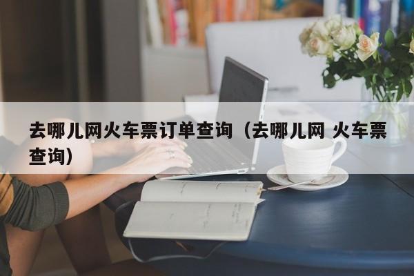 去哪儿网火车票订单查询（去哪儿网 火车票查询）-第1张图片-秀米网（xiumi360.com）