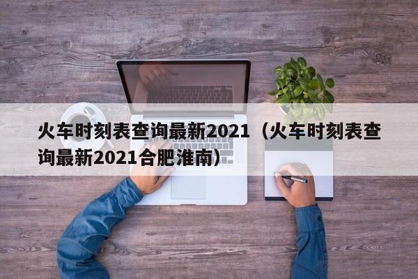 火车时刻表查询最新2021（火车时刻表查询最新2021合肥淮南）-第1张图片-秀米网（xiumi360.com）