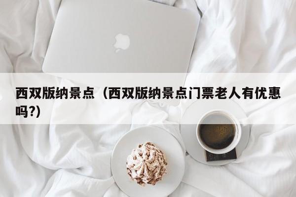 西双版纳景点（西双版纳景点门票老人有优惠吗?）-第1张图片-秀米网（xiumi360.com）
