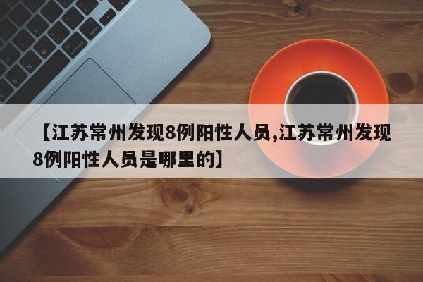 江苏常州发现8例阳性人员,江苏常州发现8例阳性人员是哪里的