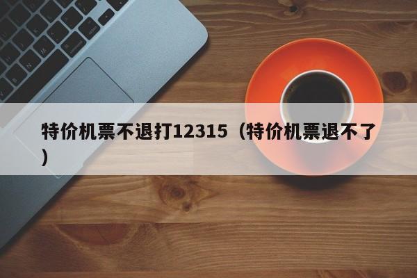 特价机票不退打12315（特价机票退不了）-第1张图片-秀米网（xiumi360.com）
