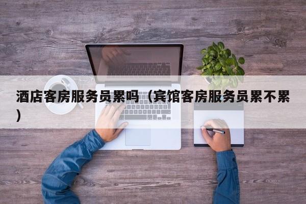酒店客房服务员累吗（宾馆客房服务员累不累）-第1张图片-秀米网（xiumi360.com）