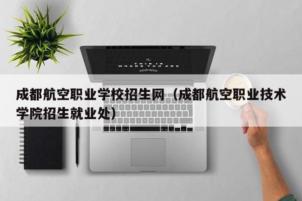 成都航空职业学校招生网（成都航空职业技术学院招生就业处）-第1张图片-秀米网（xiumi360.com）