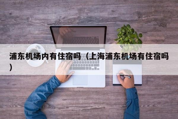 浦东机场内有住宿吗（上海浦东机场有住宿吗）-第1张图片-秀米网（xiumi360.com）