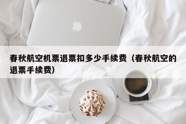 春秋航空机票退票扣多少手续费（春秋航空的退票手续费）-第1张图片-秀米网（xiumi360.com）
