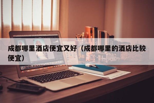 成都哪里酒店便宜又好（成都哪里的酒店比较便宜）-第1张图片-秀米网（xiumi360.com）