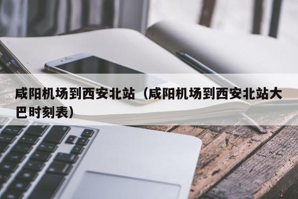 咸阳机场到西安北站（咸阳机场到西安北站大巴时刻表）-第1张图片-秀米网（xiumi360.com）
