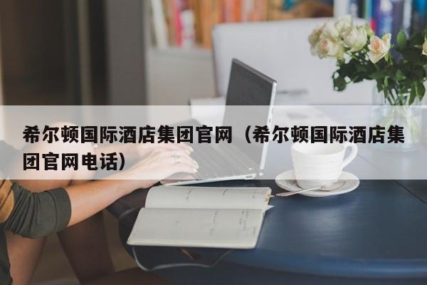 希尔顿国际酒店集团官网（希尔顿国际酒店集团官网电话）-第1张图片-秀米网（xiumi360.com）