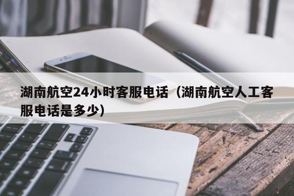 湖南航空24小时客服电话（湖南航空人工客服电话是多少）-第1张图片-秀米网（xiumi360.com）