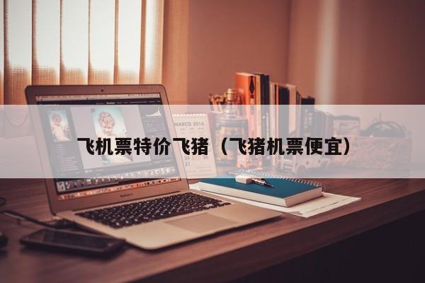 飞机票特价飞猪（飞猪机票便宜）-第1张图片-秀米网（xiumi360.com）