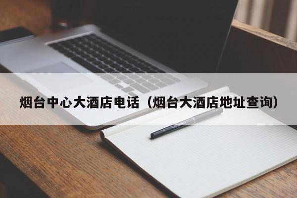 烟台中心大酒店电话（烟台大酒店地址查询）-第1张图片-秀米网（xiumi360.com）