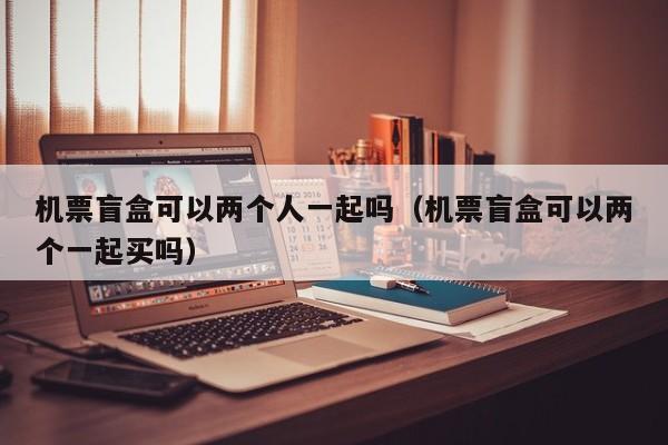 机票盲盒可以两个人一起吗（机票盲盒可以两个一起买吗）-第1张图片-秀米网（xiumi360.com）