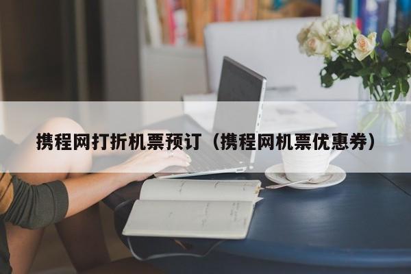 携程网打折机票预订（携程网机票优惠券）-第1张图片-秀米网（xiumi360.com）
